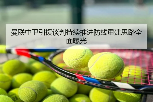 曼联中卫引援谈判持续推进防线重建思路全面曝光