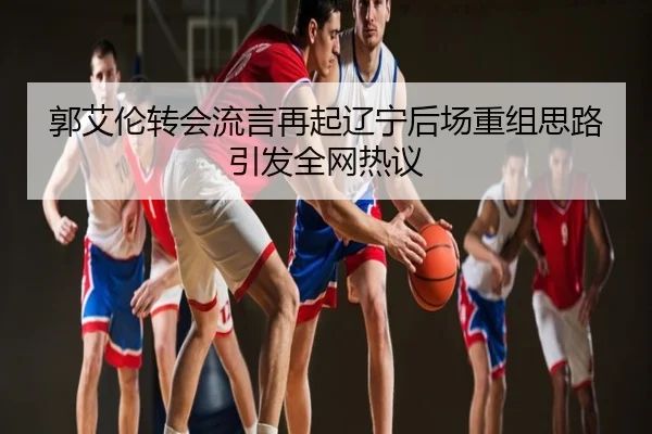 郭艾伦转会流言再起辽宁后场重组思路引发全网热议