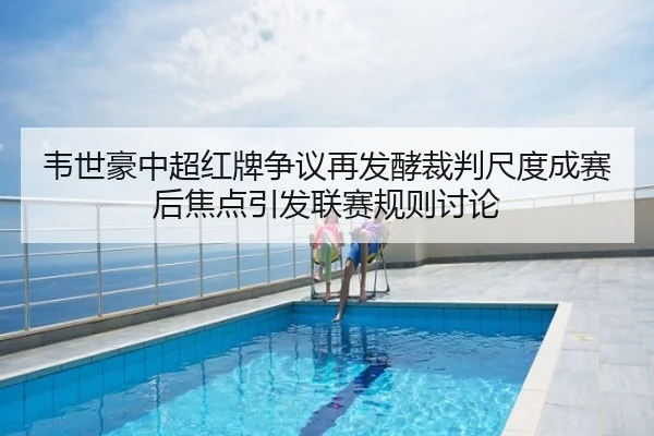 韦世豪中超红牌争议再发酵裁判尺度成赛后焦点引发联赛规则讨论