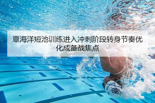 覃海洋短池训练进入冲刺阶段转身节奏优化成备战焦点