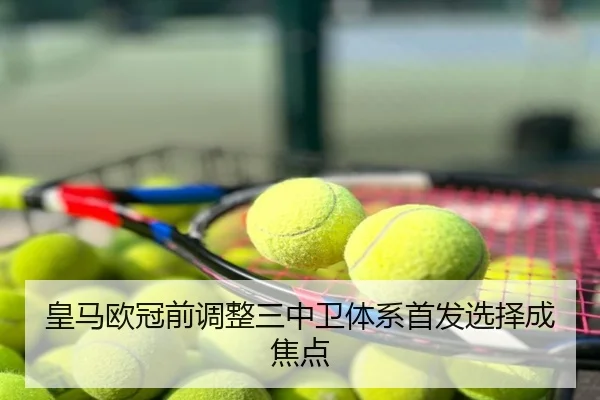 皇马欧冠前调整三中卫体系首发选择成焦点